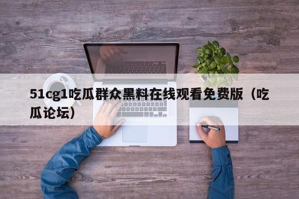 51cg1吃瓜群众黑料在线观看免费版(吃瓜论坛)