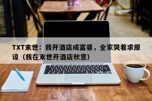 TXT末世:我开酒店成富婆,全家哭着求原谅(我在末世开酒店秋意)