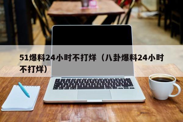 51爆料24小时不打烊(八卦爆料24小时不打烊)