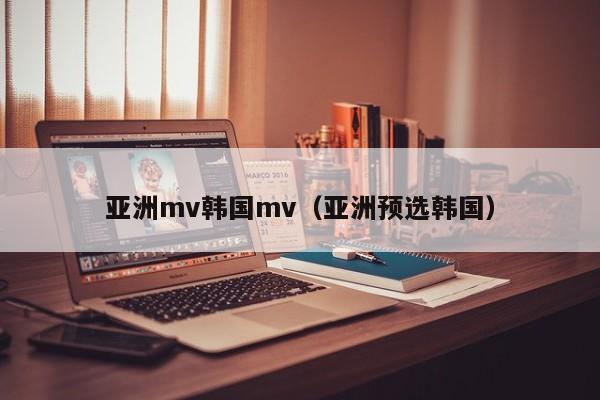 亚洲mv韩国mv(亚洲预选韩国)