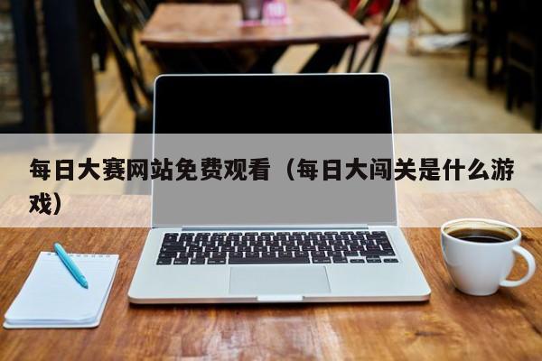 每日大赛网站免费观看(每日大闯关是什么游戏)