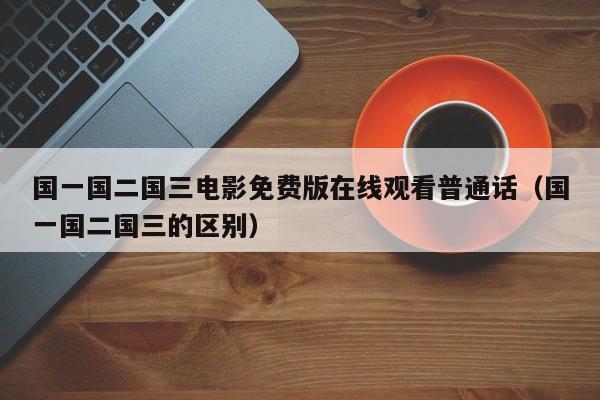 国一国二国三电影免费版在线观看普通话(国一国二国三的区别)