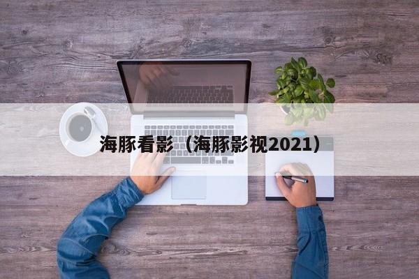 海豚看影(海豚影视2021)