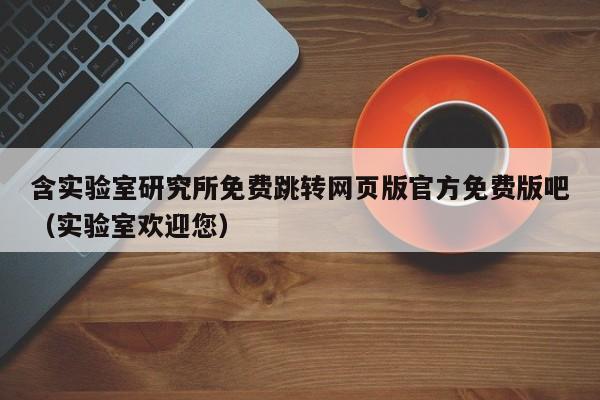 含实验室研究所免费跳转网页版官方免费版吧(实验室欢迎您)
