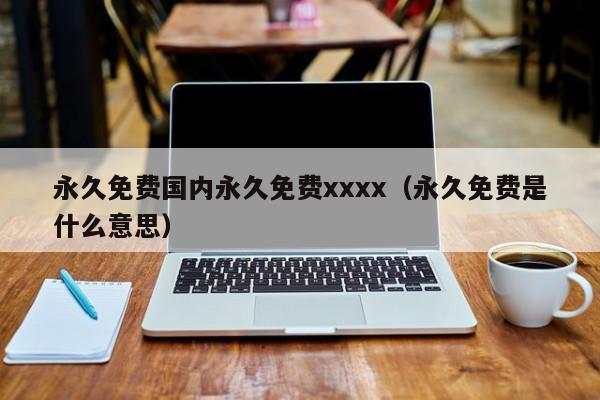 永久免费国内永久免费xxxx(永久免费是什么意思)