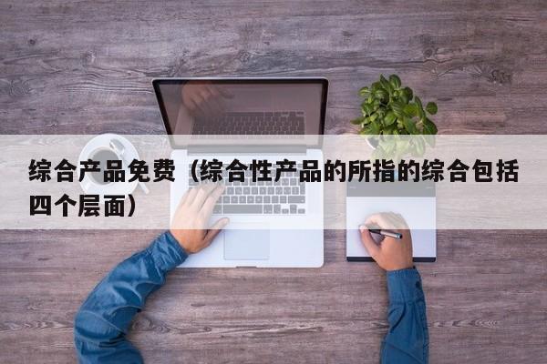 综合产品免费(综合性产品的所指的综合包括四个层面)