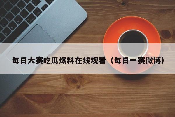 每日大赛吃瓜爆料在线观看(每日一赛微博)