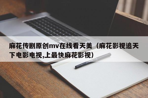 麻花传剧原创mv在线看天美(麻花影视追天下电影电视,上最快麻花影视)