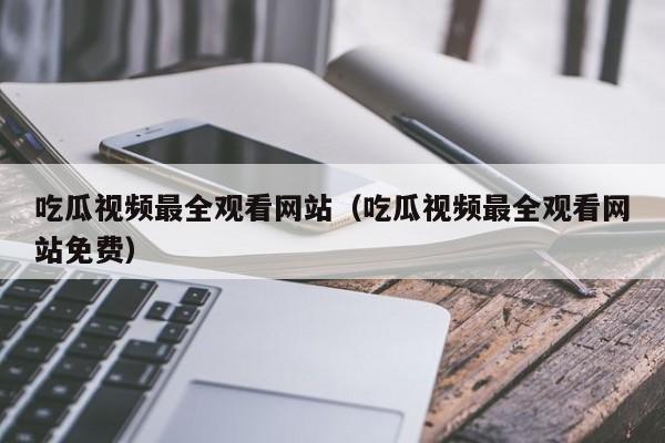吃瓜视频最全观看网站(吃瓜视频最全观看网站免费)