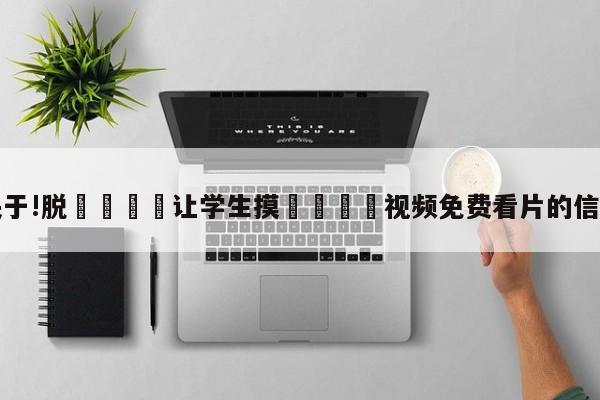 关于!脱👙让学生摸🐻视频免费看片的信息